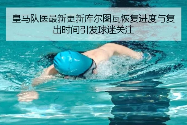 皇马队医最新更新库尔图瓦恢复进度与复出时间引发球迷关注