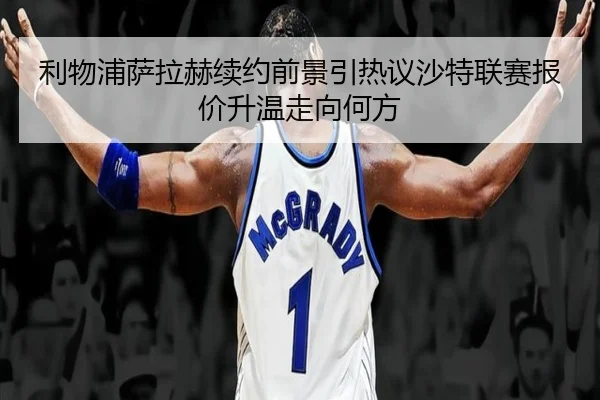 利物浦萨拉赫续约前景引热议沙特联赛报价升温走向何方