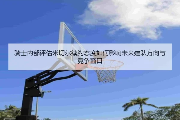 骑士内部评估米切尔续约态度如何影响未来建队方向与竞争窗口